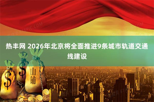 热丰网 2026年北京将全面推进9条城市轨道交通线建设