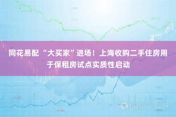 同花易配 “大买家”进场！上海收购二手住房用于保租房试点实质性启动
