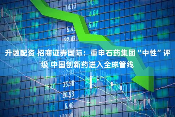 升融配资 招商证券国际：重申石药集团“中性”评级 中国创新药进入全球管线