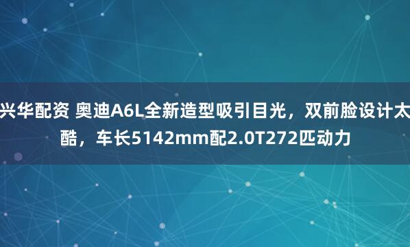 兴华配资 奥迪A6L全新造型吸引目光，双前脸设计太酷，车长5142mm配2.0T272匹动力