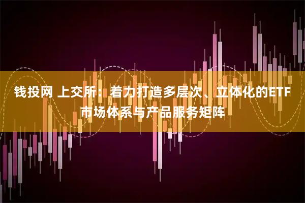 钱投网 上交所：着力打造多层次、立体化的ETF市场体系与产品服务矩阵