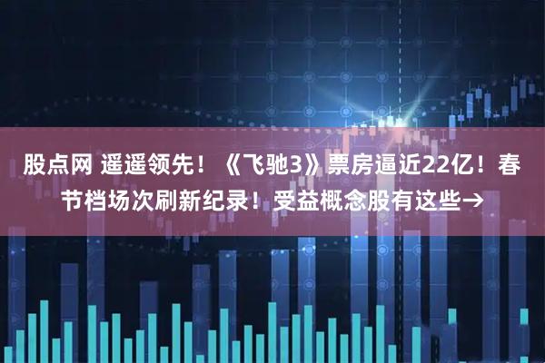 股点网 遥遥领先！《飞驰3》票房逼近22亿！春节档场次刷新纪录！受益概念股有这些→