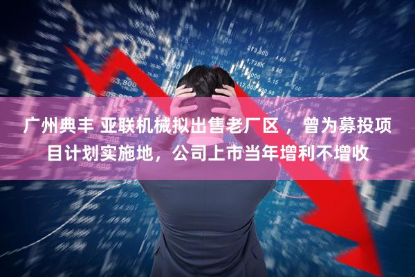 广州典丰 亚联机械拟出售老厂区 ，曾为募投项目计划实施地，公司上市当年增利不增收
