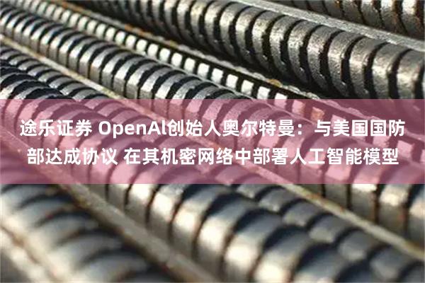 途乐证券 OpenAl创始人奥尔特曼：与美国国防部达成协议 在其机密网络中部署人工智能模型