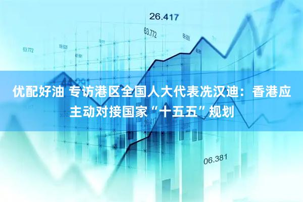 优配好油 专访港区全国人大代表冼汉迪：香港应主动对接国家“十五五”规划
