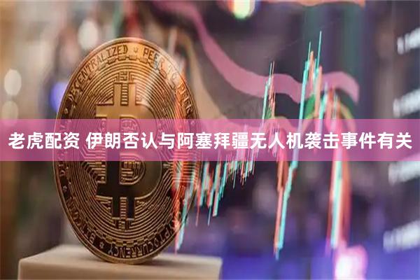 老虎配资 伊朗否认与阿塞拜疆无人机袭击事件有关