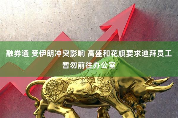 融券通 受伊朗冲突影响 高盛和花旗要求迪拜员工暂勿前往办公室