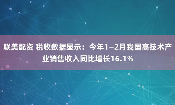 联美配资 税收数据显示：今年1—2月我国高技术产业销售收入同比增长16.1%