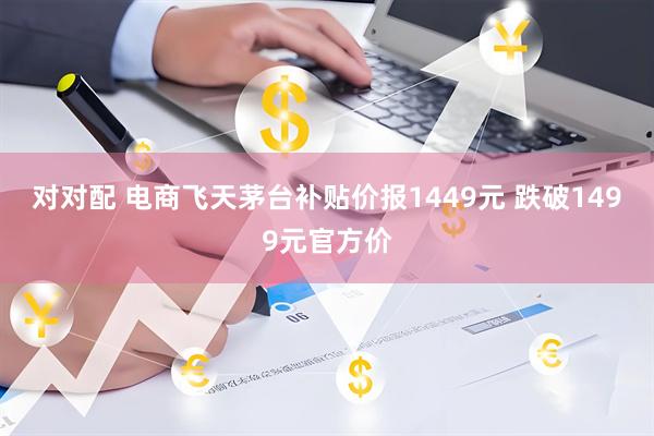 对对配 电商飞天茅台补贴价报1449元 跌破1499元官方价