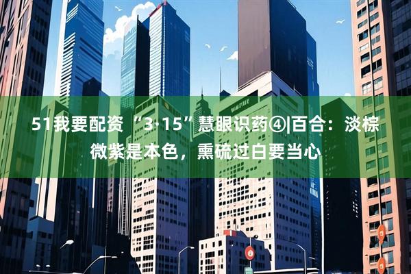 51我要配资 “3·15”慧眼识药④|百合：淡棕微紫是本色，熏硫过白要当心