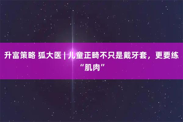 升富策略 狐大医 | 儿童正畸不只是戴牙套，更要练“肌肉”