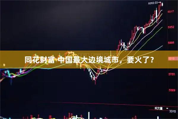 同花财富 中国最大边境城市，要火了？