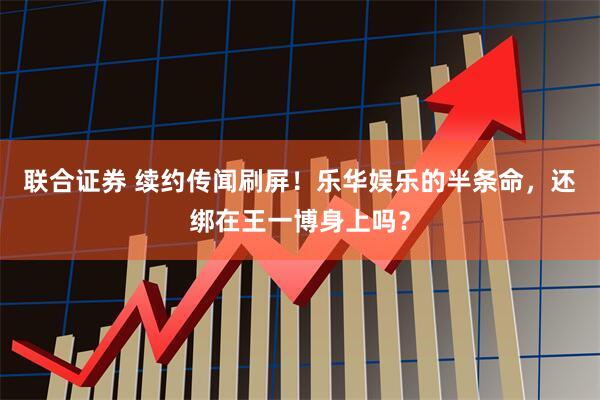 联合证券 续约传闻刷屏！乐华娱乐的半条命，还绑在王一博身上吗？
