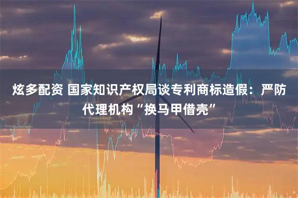 炫多配资 国家知识产权局谈专利商标造假：严防代理机构“换马甲借壳”