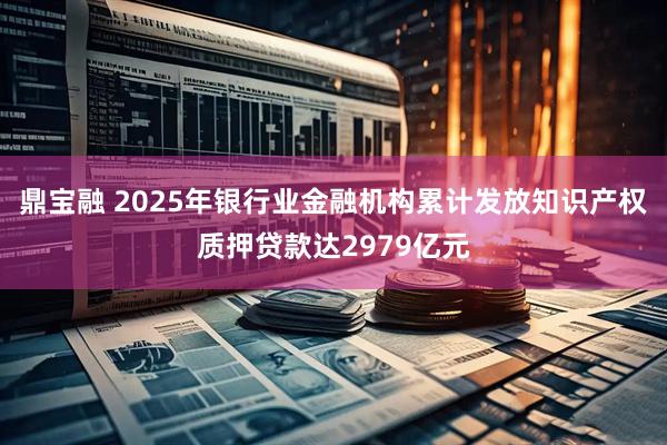 鼎宝融 2025年银行业金融机构累计发放知识产权质押贷款达2979亿元