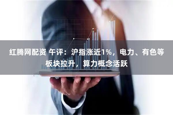 红腾网配资 午评：沪指涨近1%，电力、有色等板块拉升，算力概念活跃