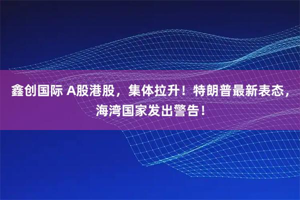 鑫创国际 A股港股，集体拉升！特朗普最新表态，海湾国家发出警告！