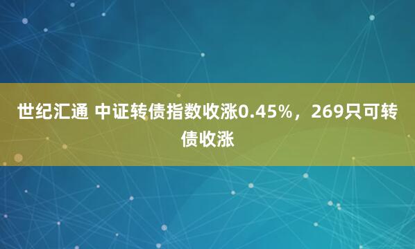 世纪汇通 中证转债指数收涨0.45%，269只可转债收涨