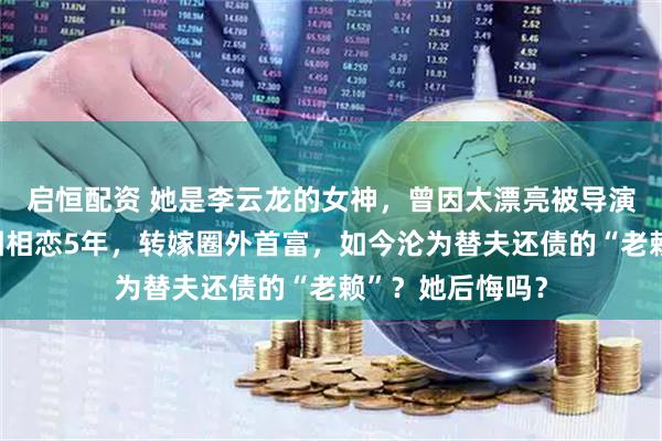 启恒配资 她是李云龙的女神，曾因太漂亮被导演嫌弃！和周一围相恋5年，转嫁圈外首富，如今沦为替夫还债的“老赖”？她后悔吗？