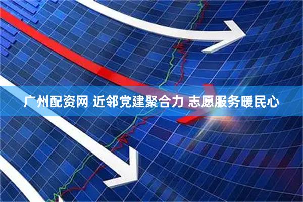 广州配资网 近邻党建聚合力 志愿服务暖民心