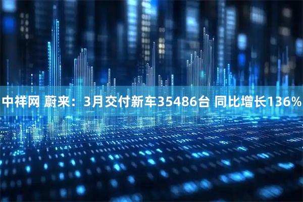 中祥网 蔚来：3月交付新车35486台 同比增长136%