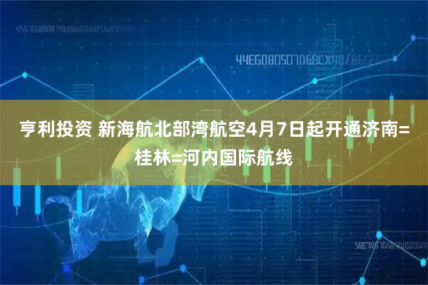 亨利投资 新海航北部湾航空4月7日起开通济南=桂林=河内国际航线