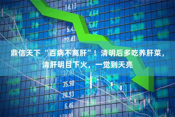 鼎信天下 “百病不离肝”！清明后多吃养肝菜，清肝明目下火，一觉到天亮