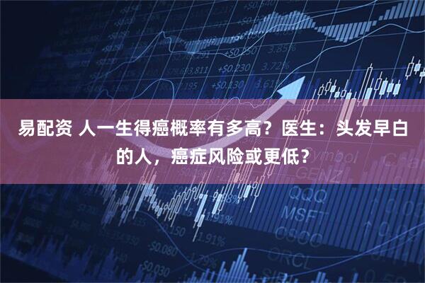 易配资 人一生得癌概率有多高？医生：头发早白的人，癌症风险或更低？