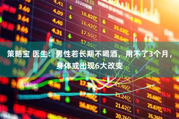 策略宝 医生：男性若长期不喝酒，用不了3个月，身体或出现6大改变