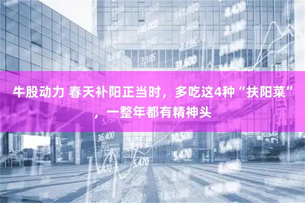 牛股动力 春天补阳正当时，多吃这4种“扶阳菜”，一整年都有精神头