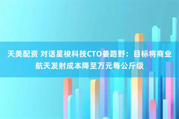 天美配资 对话星梭科技CTO姜路野：目标将商业航天发射成本降至万元每公斤级