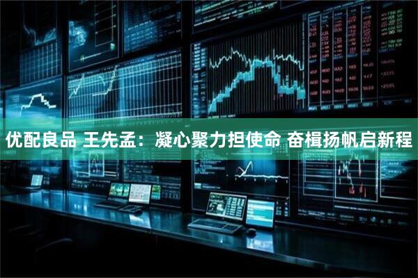优配良品 王先孟：凝心聚力担使命 奋楫扬帆启新程