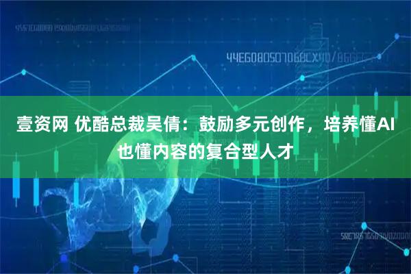 壹资网 优酷总裁吴倩：鼓励多元创作，培养懂AI也懂内容的复合型人才