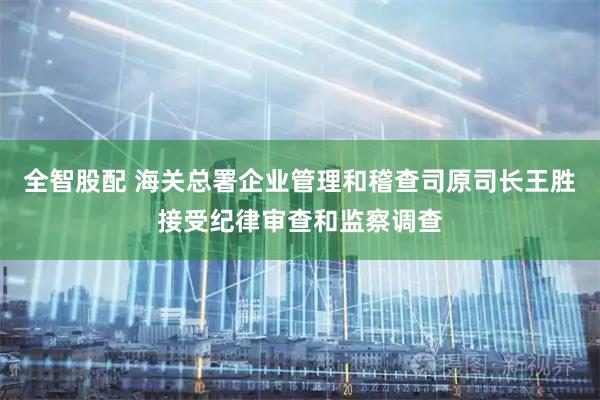 全智股配 海关总署企业管理和稽查司原司长王胜接受纪律审查和监察调查