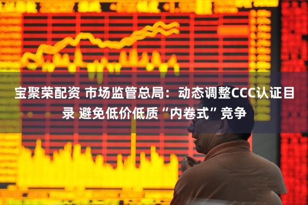 宝聚荣配资 市场监管总局：动态调整CCC认证目录 避免低价低质“内卷式”竞争