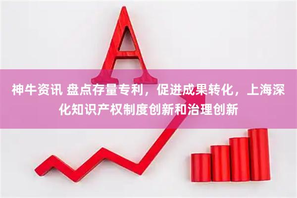 神牛资讯 盘点存量专利，促进成果转化，上海深化知识产权制度创新和治理创新
