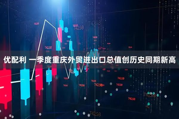 优配利 一季度重庆外贸进出口总值创历史同期新高