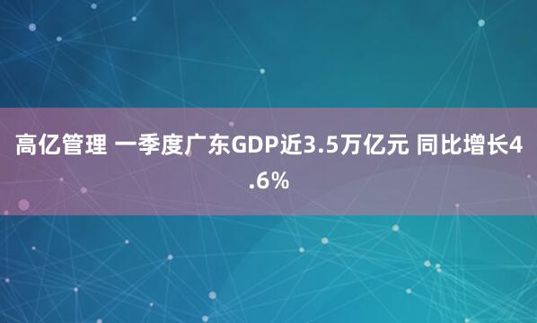 高亿管理 一季度广东GDP近3.5万亿元 同比增长4.6%