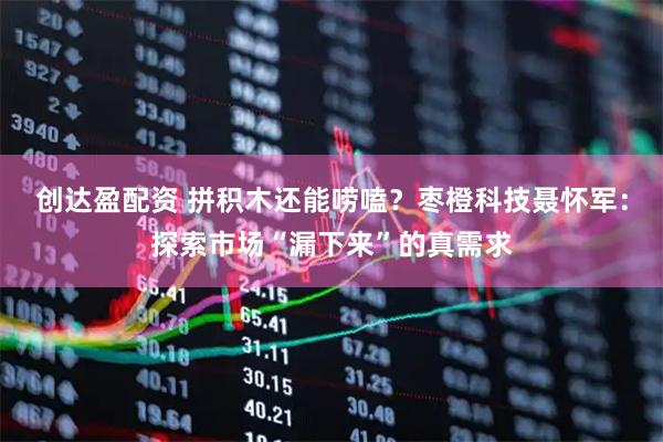 创达盈配资 拼积木还能唠嗑？枣橙科技聂怀军：探索市场“漏下来”的真需求