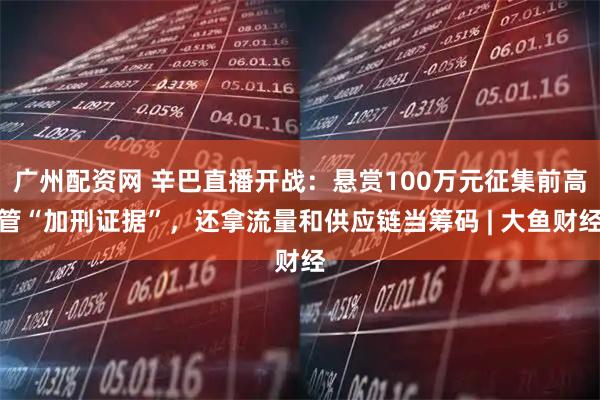 广州配资网 辛巴直播开战：悬赏100万元征集前高管“加刑证据”，还拿流量和供应链当筹码 | 大鱼财经