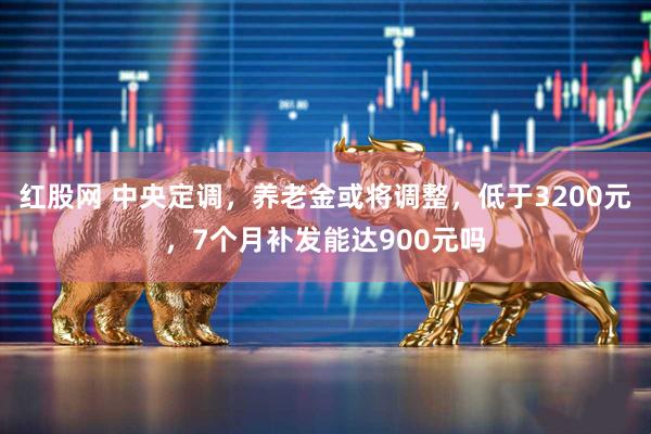 红股网 中央定调，养老金或将调整，低于3200元，7个月补发能达900元吗