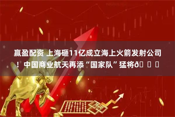 赢盈配资 上海砸11亿成立海上火箭发射公司！中国商业航天再添“国家队”猛将🌊