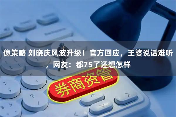 億策略 刘晓庆风波升级！官方回应，王婆说话难听，网友：都75了还想怎样
