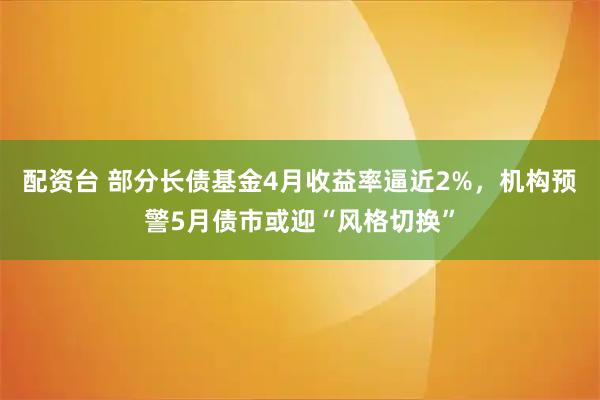 配资台 部分长债基金4月收益率逼近2%，机构预警5月债市或迎“风格切换”