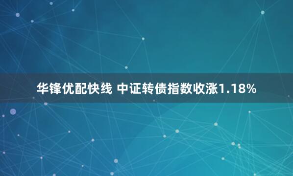 华锋优配快线 中证转债指数收涨1.18%