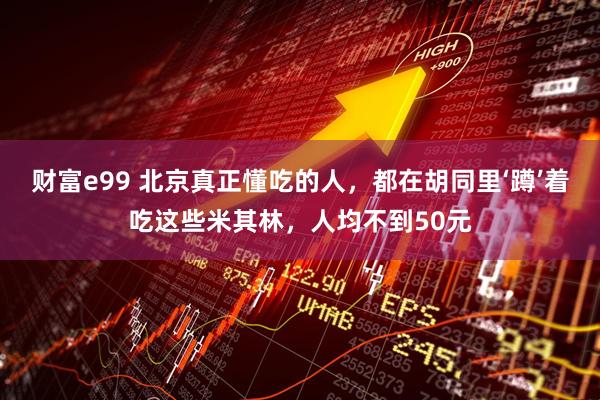 财富e99 北京真正懂吃的人，都在胡同里‘蹲’着吃这些米其林，人均不到50元