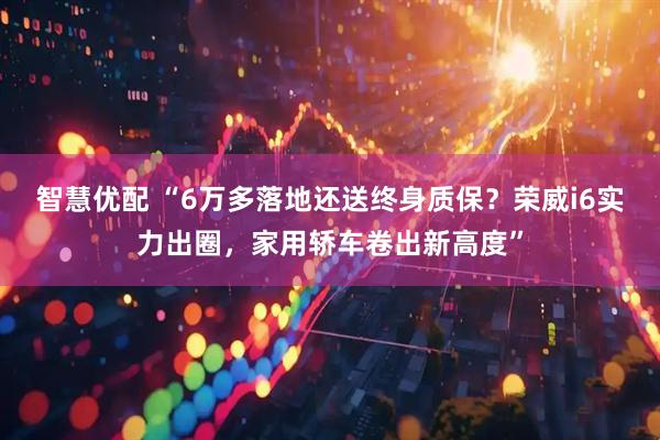 智慧优配 “6万多落地还送终身质保？荣威i6实力出圈，家用轿车卷出新高度”