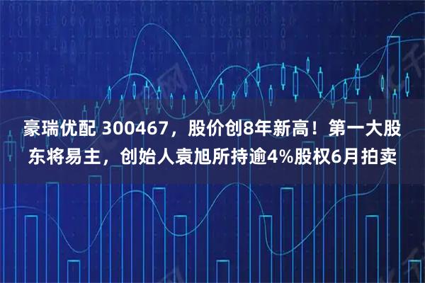豪瑞优配 300467，股价创8年新高！第一大股东将易主，创始人袁旭所持逾4%股权6月拍卖