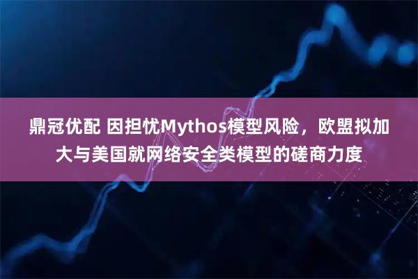 鼎冠优配 因担忧Mythos模型风险，欧盟拟加大与美国就网络安全类模型的磋商力度