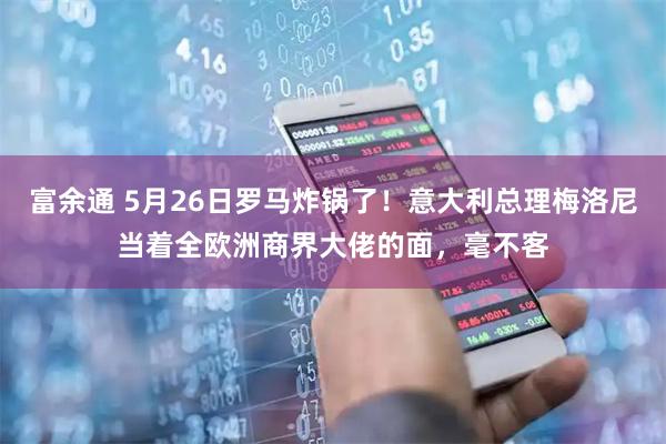 富余通 5月26日罗马炸锅了！意大利总理梅洛尼当着全欧洲商界大佬的面，毫不客